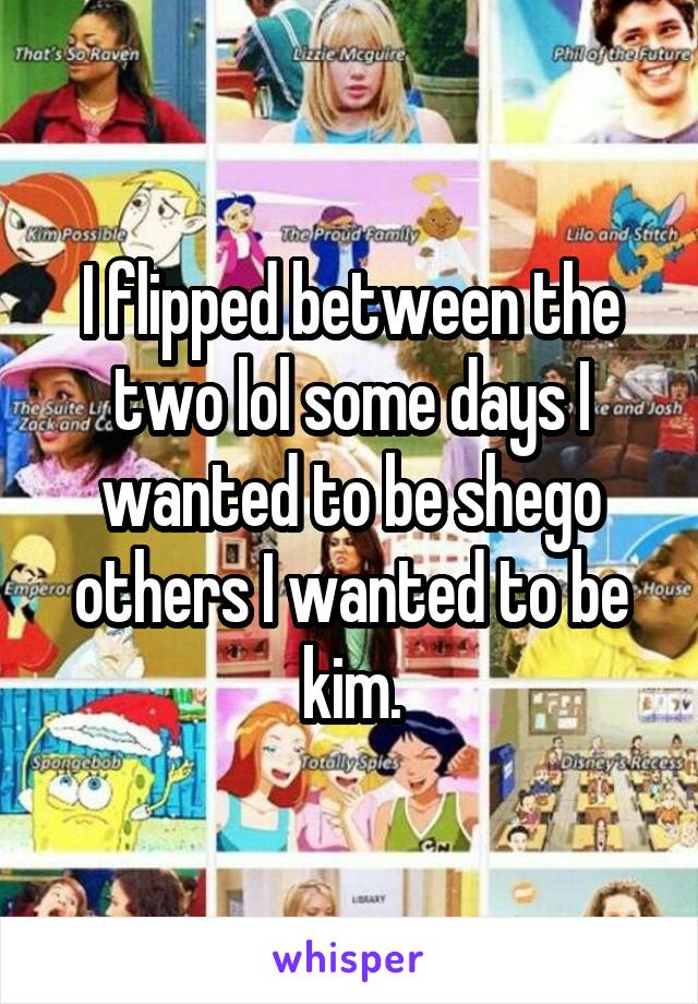 I flipped between the two lol some days I wanted to be shego others I wanted to be kim.