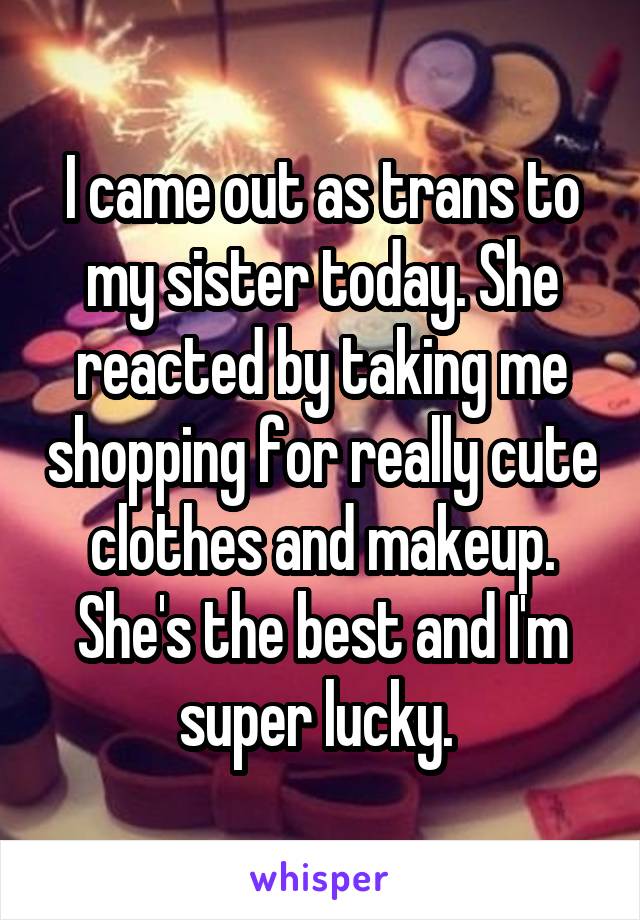 I came out as trans to my sister today. She reacted by taking me shopping for really cute clothes and makeup. She's the best and I'm super lucky. 