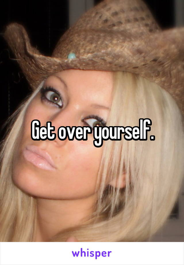 Get over yourself.