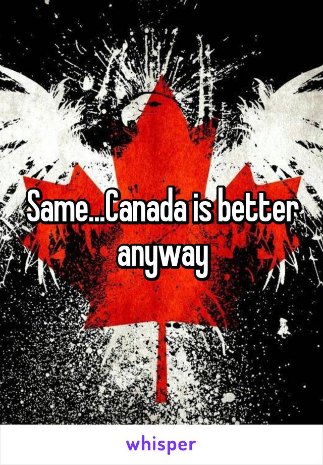 Same...Canada is better anyway