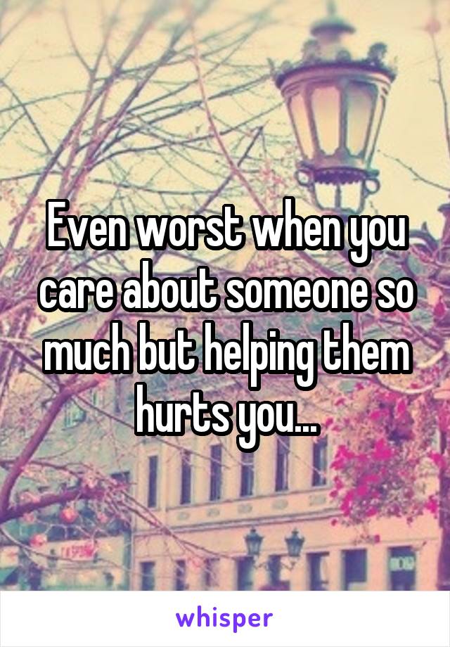 Even worst when you care about someone so much but helping them hurts you...