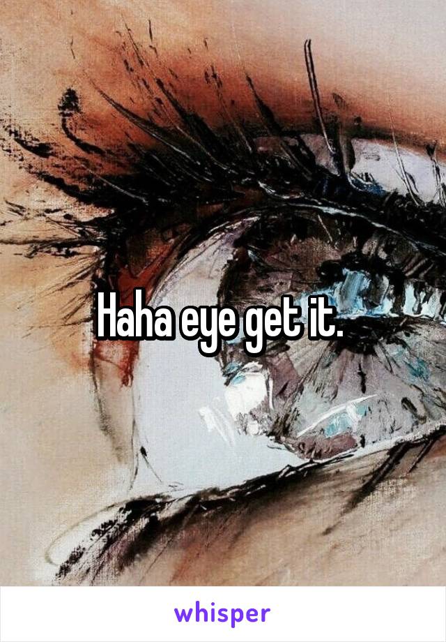 Haha eye get it. 