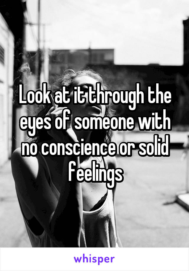 Look at it through the eyes of someone with no conscience or solid feelings