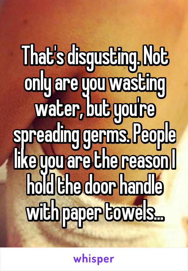 That's disgusting. Not only are you wasting water, but you're spreading germs. People like you are the reason I hold the door handle with paper towels...