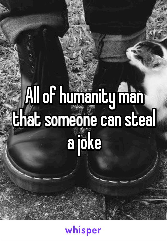 All of humanity man that someone can steal a joke