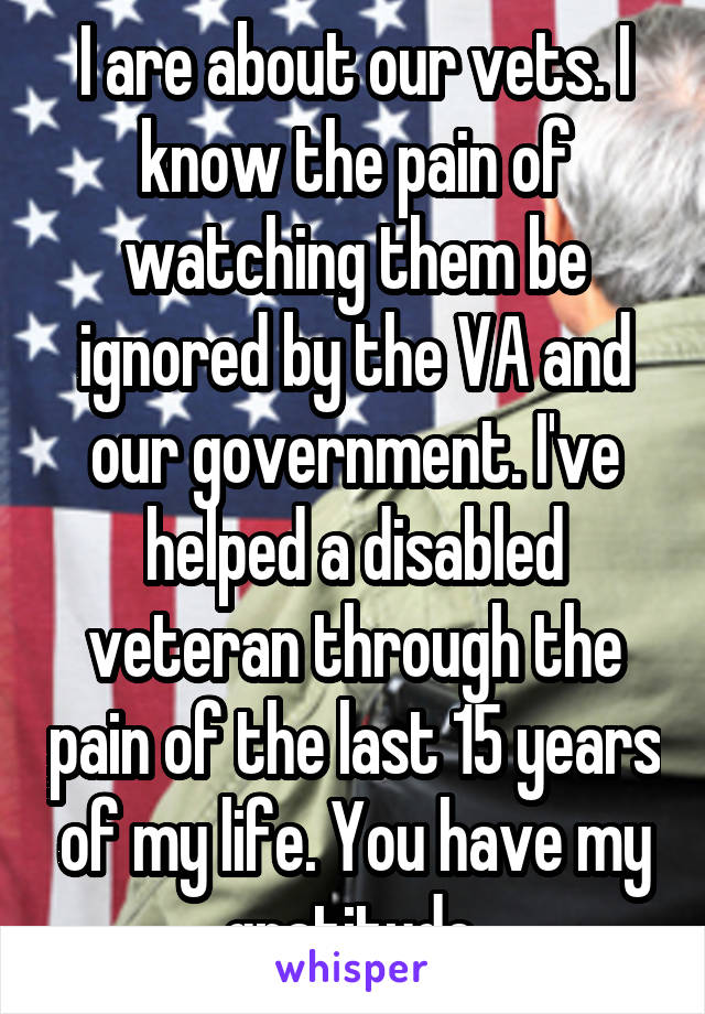 I are about our vets. I know the pain of watching them be ignored by the VA and our government. I've helped a disabled veteran through the pain of the last 15 years of my life. You have my gratitude.