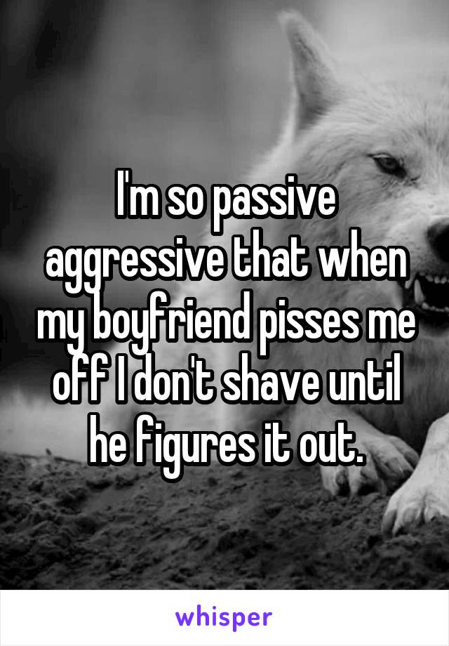 I'm so passive aggressive that when my boyfriend pisses me off I don't shave until he figures it out.