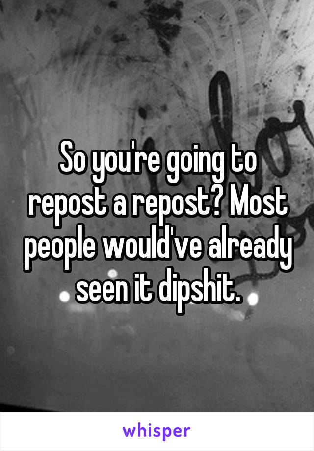 So you're going to repost a repost? Most people would've already seen it dipshit.