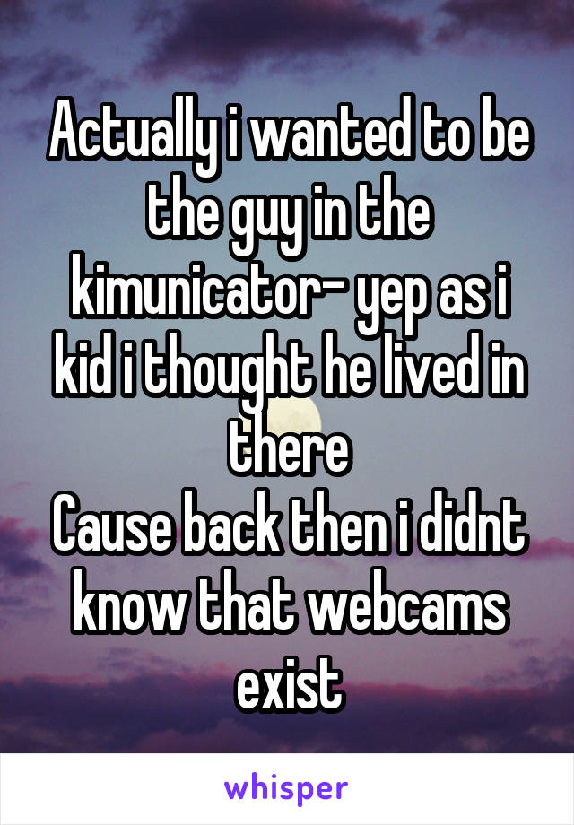 Actually i wanted to be the guy in the kimunicator- yep as i kid i thought he lived in there
Cause back then i didnt know that webcams exist