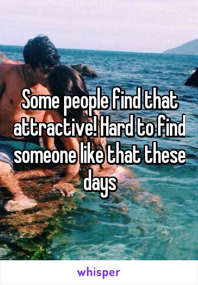 Some people find that attractive! Hard to find someone like that these days