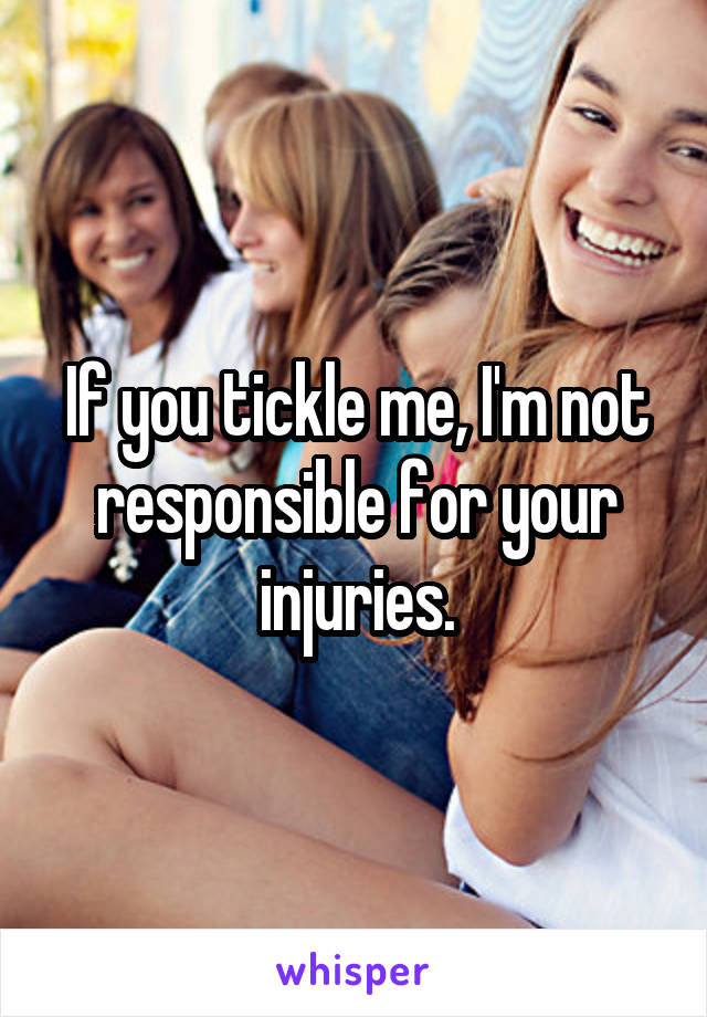 If you tickle me, I'm not responsible for your injuries.
