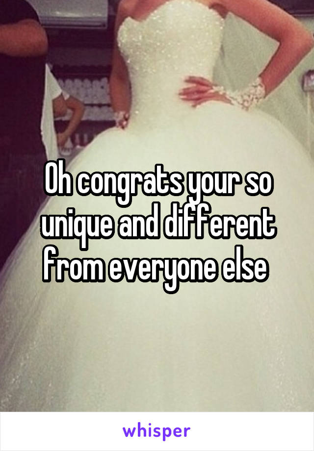 Oh congrats your so unique and different from everyone else 