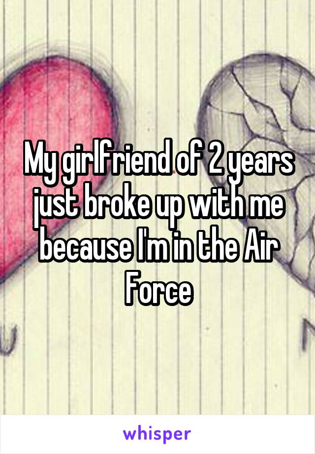 My girlfriend of 2 years just broke up with me because I'm in the Air Force