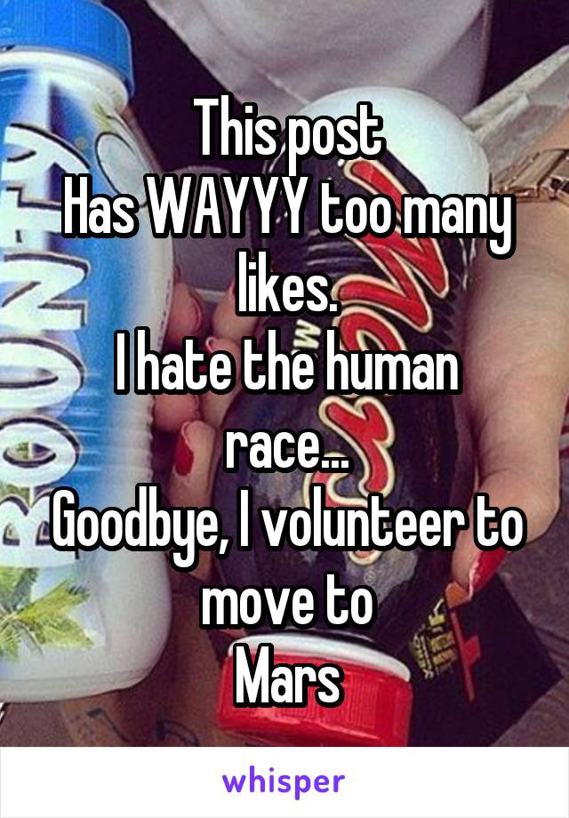 This post
Has WAYYY too many likes.
I hate the human race...
Goodbye, I volunteer to move to
Mars