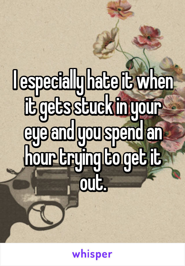 I especially hate it when it gets stuck in your eye and you spend an hour trying to get it out.