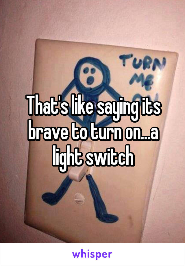 That's like saying its brave to turn on...a light switch