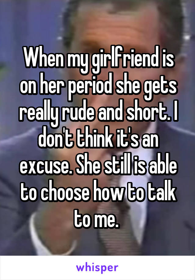 When my girlfriend is on her period she gets really rude and short. I don't think it's an excuse. She still is able to choose how to talk to me. 