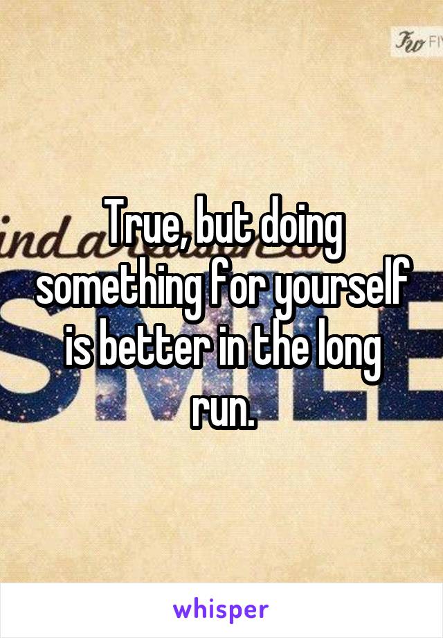 True, but doing something for yourself is better in the long run.