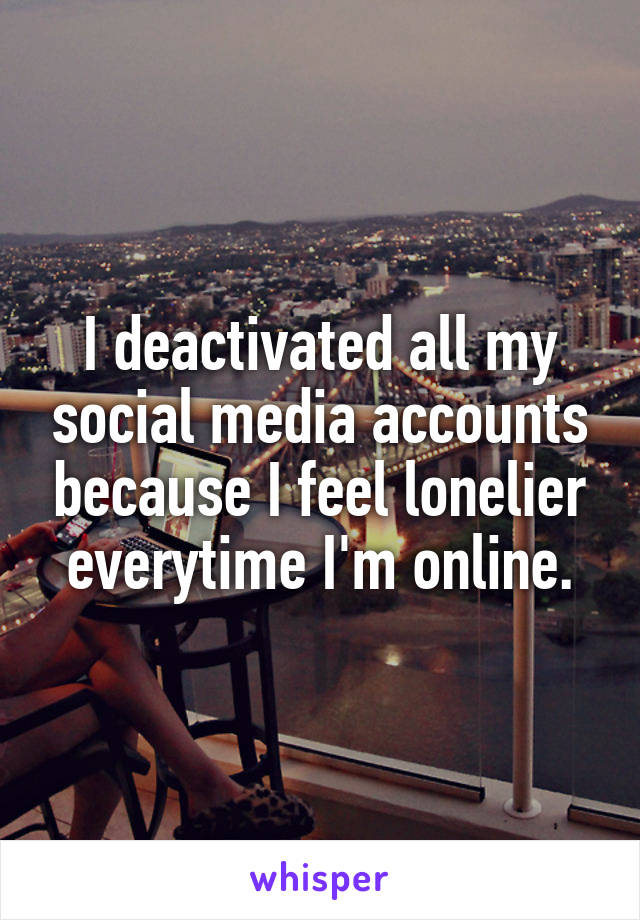 I deactivated all my social media accounts because I feel lonelier everytime I'm online.