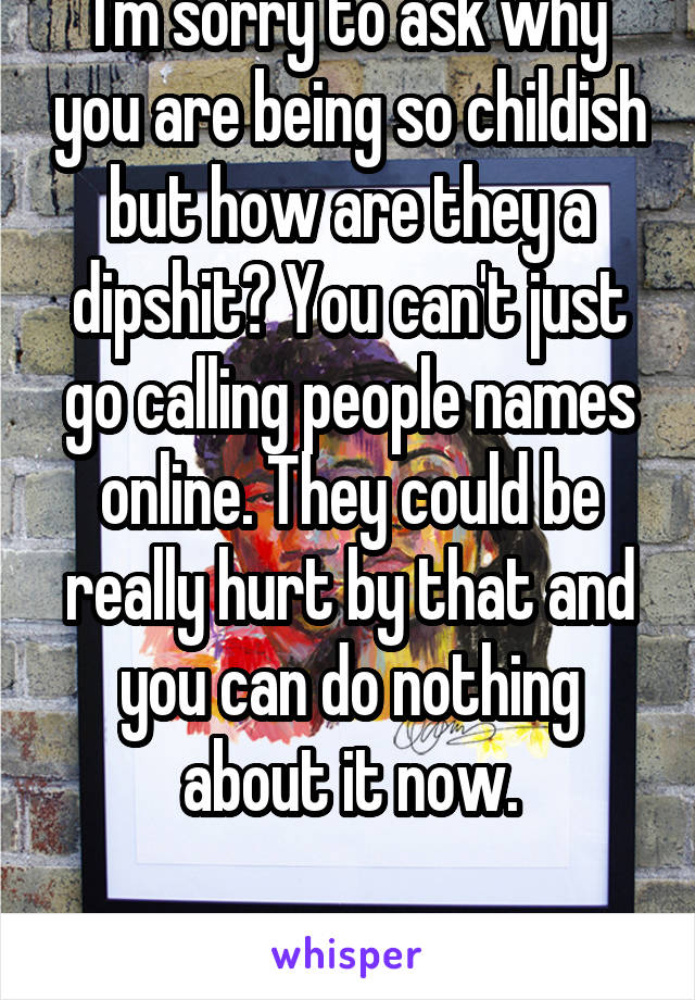 I'm sorry to ask why you are being so childish but how are they a dipshit? You can't just go calling people names online. They could be really hurt by that and you can do nothing about it now.

