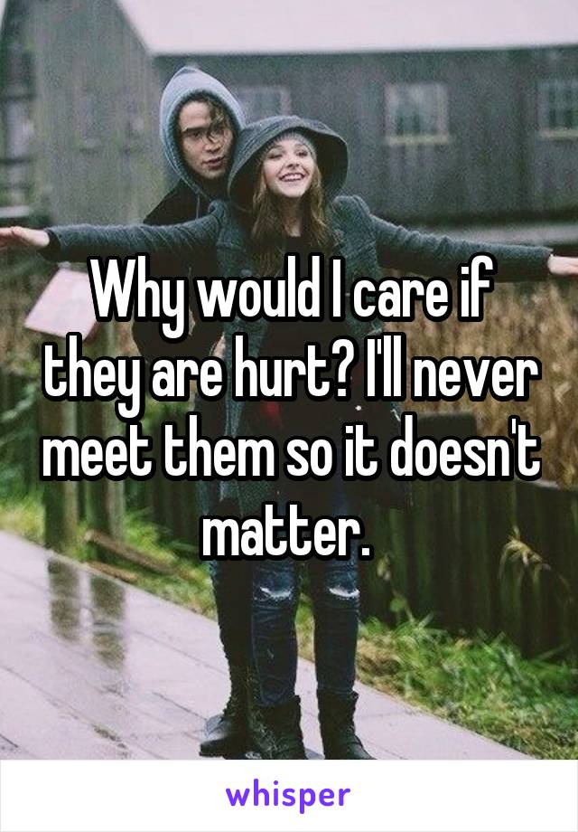 Why would I care if they are hurt? I'll never meet them so it doesn't matter. 