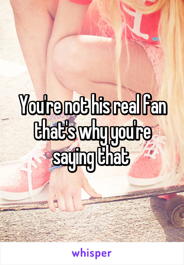 You're not his real fan that's why you're saying that 