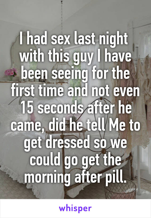 I had sex last night  with this guy I have been seeing for the first time and not even 15 seconds after he came, did he tell Me to get dressed so we could go get the morning after pill.