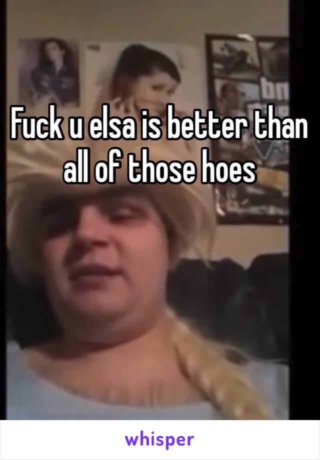 Fuck u elsa is better than all of those hoes 