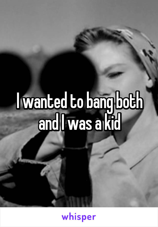 I wanted to bang both and I was a kid