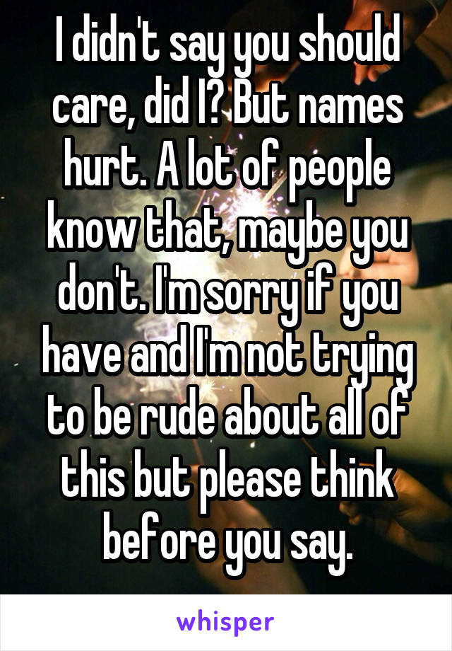 I didn't say you should care, did I? But names hurt. A lot of people know that, maybe you don't. I'm sorry if you have and I'm not trying to be rude about all of this but please think before you say.
