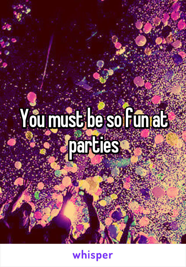 You must be so fun at parties