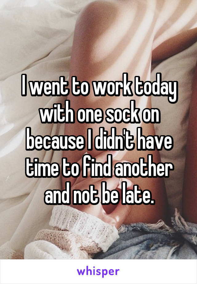I went to work today with one sock on because I didn't have time to find another and not be late.