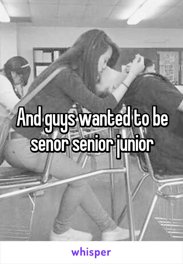 And guys wanted to be senor senior junior