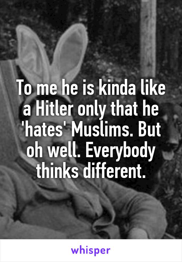 To me he is kinda like a Hitler only that he 'hates' Muslims. But oh well. Everybody thinks different.