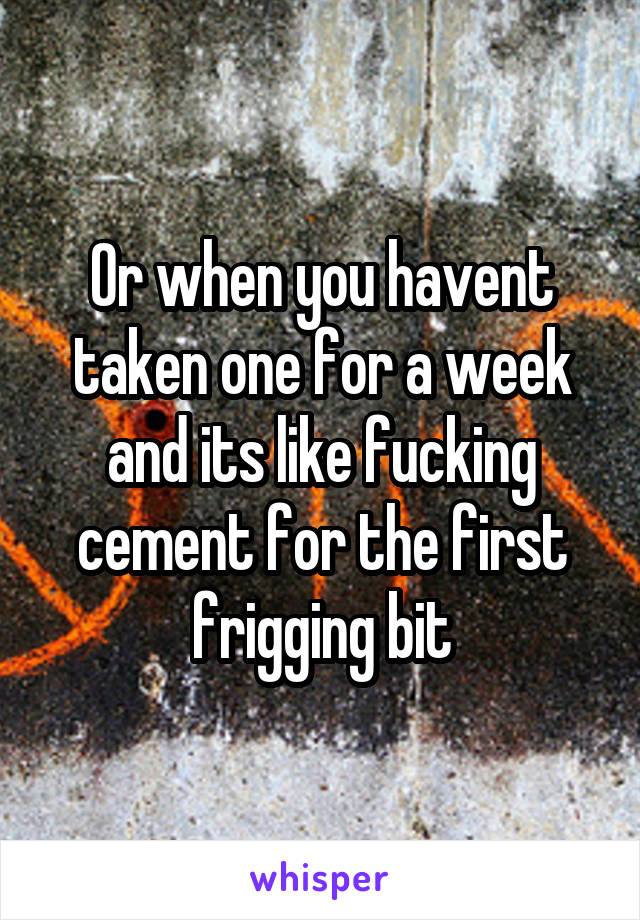 Or when you havent taken one for a week and its like fucking cement for the first frigging bit