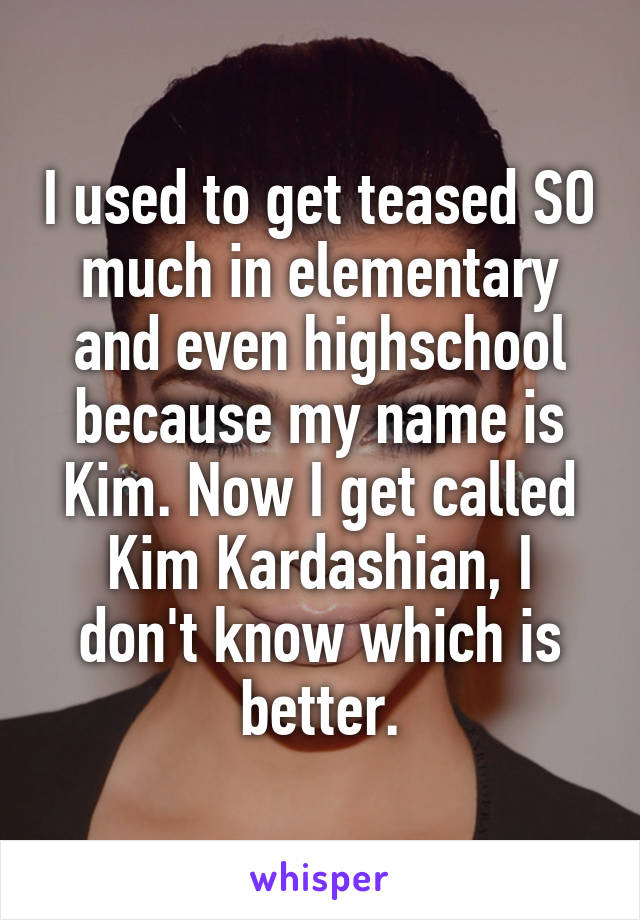 I used to get teased SO much in elementary and even highschool because my name is Kim. Now I get called Kim Kardashian, I don't know which is better.