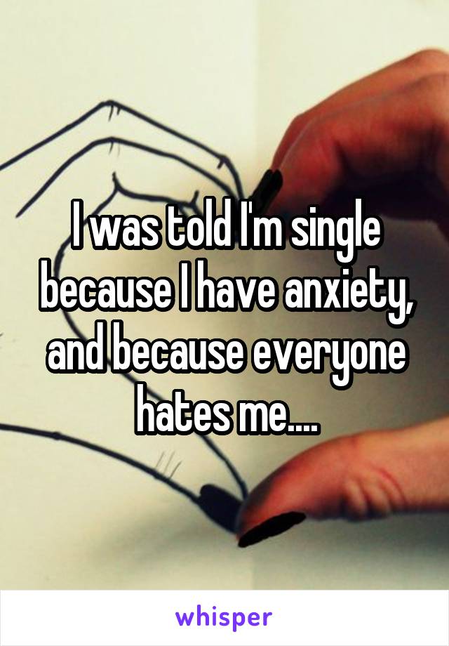 I was told I'm single because I have anxiety, and because everyone hates me....