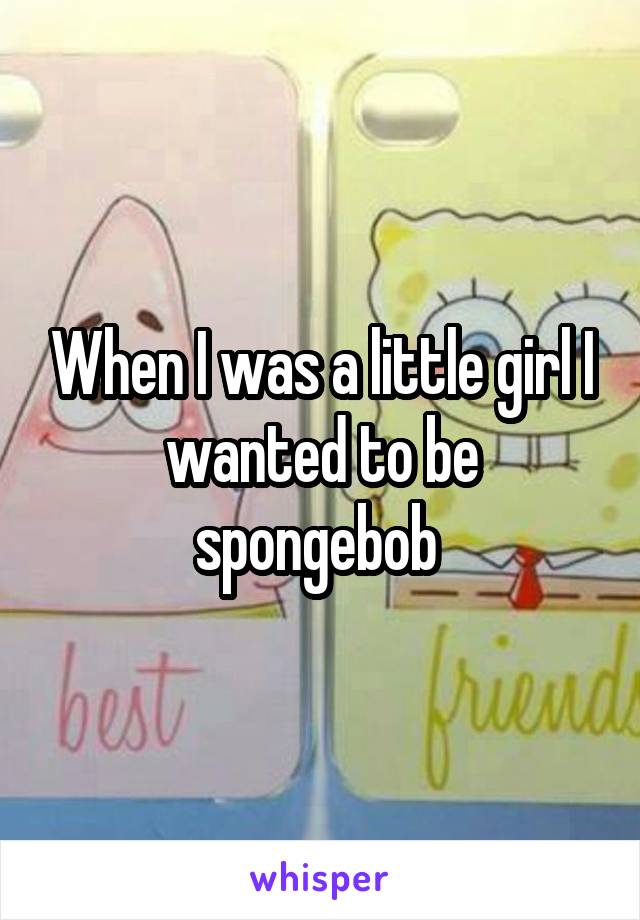 When I was a little girl I wanted to be spongebob 