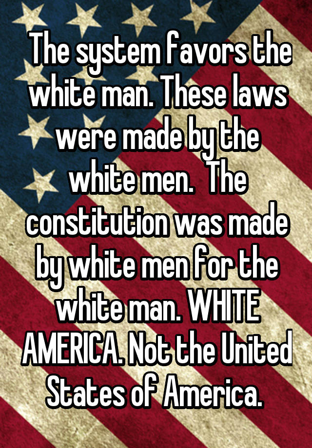  The system favors the white man. These laws were made by the white men.  The constitution was made by white men for the white man. WHITE AMERICA. Not the United States of America. 