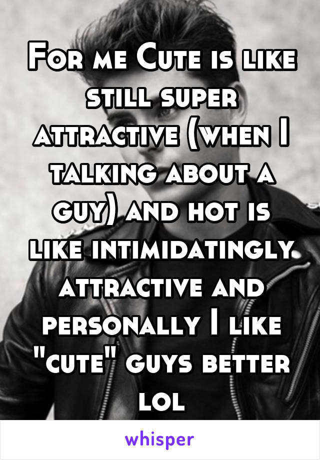 For me Cute is like still super attractive (when I talking about a guy) and hot is like intimidatingly attractive and personally I like "cute" guys better lol