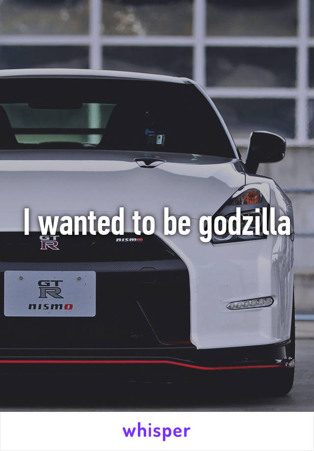 I wanted to be godzilla