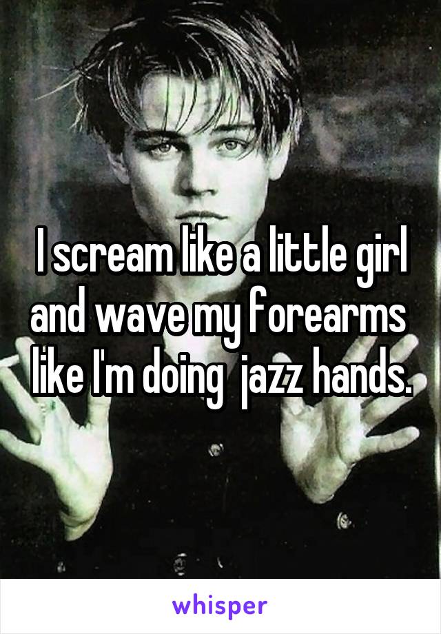 I scream like a little girl and wave my forearms  like I'm doing  jazz hands.