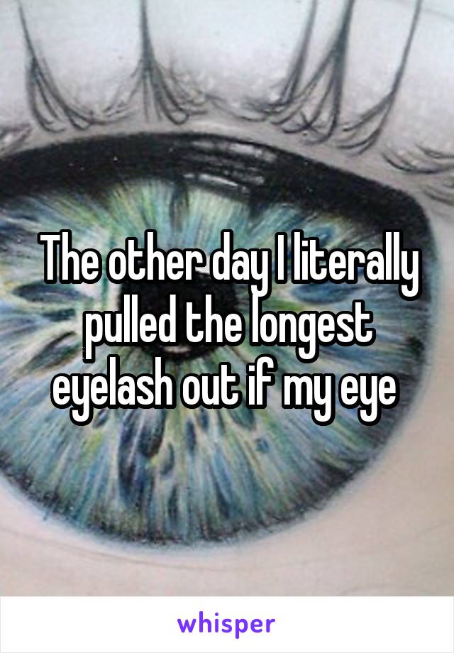 The other day I literally pulled the longest eyelash out if my eye 