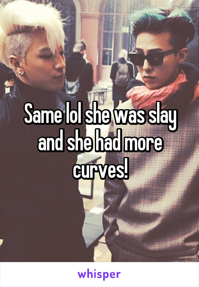 Same lol she was slay and she had more curves!