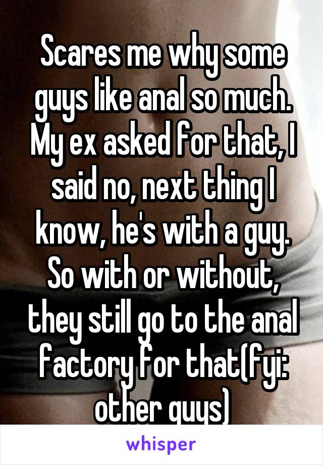 Scares me why some guys like anal so much. My ex asked for that, I said no, next thing I know, he's with a guy. So with or without, they still go to the anal factory for that(fyi: other guys)