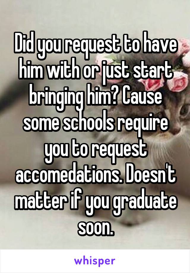 Did you request to have him with or just start bringing him? Cause some schools require you to request accomedations. Doesn't matter if you graduate soon.