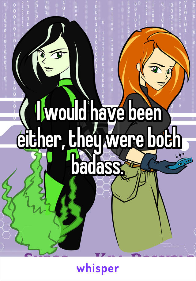 I would have been either, they were both badass. 