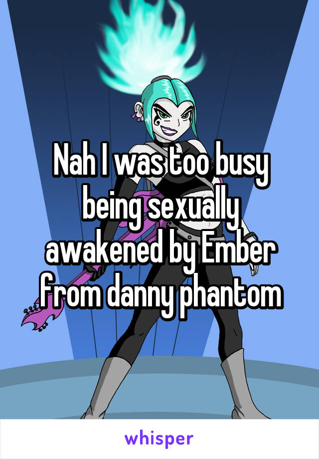 Nah I was too busy being sexually awakened by Ember from danny phantom