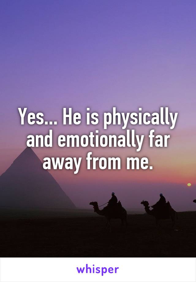 Yes... He is physically and emotionally far away from me.