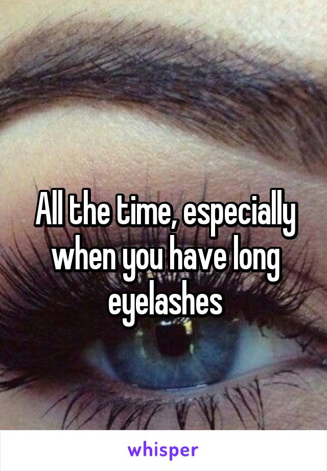 
All the time, especially when you have long eyelashes